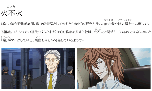 火不火 『輪』の追う犯罪者集団。政府が禁忌として封じた“進化”の研究を行い、能力者や能力軀を生み出している組織。エリシュカの祖父・パルネドがCEOを務めるガルド社は、火不火と関係しているのではないか、と『輪』がマークしている。黒白も何らか関係しているようで…