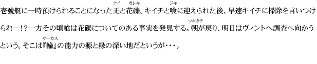 壱號艇に一時預けられることになった无と花礫。キイチと喰に迎えられた後、早速キイチに掃除を言いつけられ―！？一方その頃喰は花礫についてのある事実を発見する。朔が戻り、明日はヴィントへ調査へ向かうという。そこは『輪』の能力の源と縁の深い地だというが・・・。