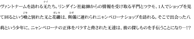 ヴァントナームを訪れる无たち。リンダイン社総帥からの情報を受け取る平門とツクモ、1人でショップを見て回るという喰と別れた无と花礫は、與儀に連れられニャンペローナショップを訪れる。そこで出会った八莉という少年に、ニャンペローナの正体をバラすと脅された无達は、彼の探しものを手伝うことになり―！？