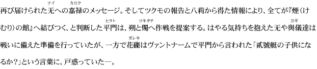 再び届けられた无への嘉禄のメッセージ。そしてツクモの報告と八莉から得た情報により、全てが『煙（けむり）の館』へ結びつく、と判断した平門は、朔と燭へ作戦を提案する。はやる気持ちを抱えた无や與儀達は戦いに備えた準備を行っていたが、一方で花礫はヴァントナームで平門から言われた「貳號艇の子供になるか？」という言葉に、戸惑っていた―。