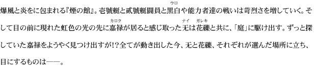 爆風と炎をに包まれる『煙の館』。壱號艇と貳號艇闘員と黒白や能力者達の戦いは苛烈さを増していく。そして目の前に現れた虹色の光の先に嘉禄が居ると感じ取った无は花礫と共に、「庭」に駆け出す。ずっと探していた嘉禄をようやく見つけ出すが！？全てが動き出した今、无と花礫、それぞれが選んだ場所に立ち、目にするものは――。