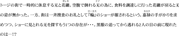 トージの街で一時的に休息する无と花礫。空腹で倒れる无の為に、食料を調達しに行った花礫が戻ると无の姿が無かった。一方、街は一斉捜査のお礼として『輪』のショーが催されるという。嘉禄の手がかりを求めつつ、ショーに見とれる无を探すもう1つの存在が・・・。黒服の追ってから逃れる2人の目の前に現れたのは―！？