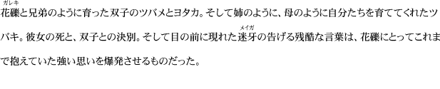 花礫と兄弟のように育った双子のツバメとヨタカ。そして姉のように、母のように自分たちを育ててくれたツバキ。彼女の死と、双子との決別。そして目の前に現れた迷牙の告げる残酷な言葉は、花礫にとってこれまで抱えていた強い思いを爆発させるものだった。