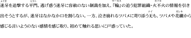 迷牙を追撃する平門。逃げ惑う迷牙に容赦のない制裁を加え、『輪』の追う犯罪組織・火不火の情報を引き出そうとするが、迷牙はなかなか口を割らない。一方、泣き崩れるツバメに寄り添う无も、ツバメや花礫から感じる言いようのない感情を感じ取り、初めて触れる思いに戸惑っていた。