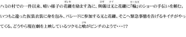 ハミの村での一件以来、暗い様子の花礫を励ます為に、與儀は无と花礫に『輪』のショーの手伝いを頼む。いつもと違った仮装衣装に身を包み、パレードに参加する无と花礫。そこへ緊急事態を告げるキイチがやってくる。どうやら現在劇を上映しているツクモと喰がピンチのようで・・・！？