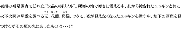 壱組の補足調査で訪れた“氷晶の街リノル”。極寒の地で寒さに震える中、糺から渡されたユッキンと共に火不火関連屋敷を調べる无、花礫、與儀、ツクモ。姿が見えなくなったユッキンを探す中、地下の洞窟を見つけるがその扉の先にあったものは・・・！？