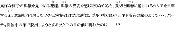 異様な様子の與儀を見つめる花礫。與儀の異変を感じ取りながらも、夏切と麒春に攫われるツクモを目撃する无。意識を取り戻したツクモが捕らわれた場所は、ガルド社CEOパルネド所有の館のようで・・・。パーティ開催中の館で脱出しようとするツクモの目の前に現れたのは――！？